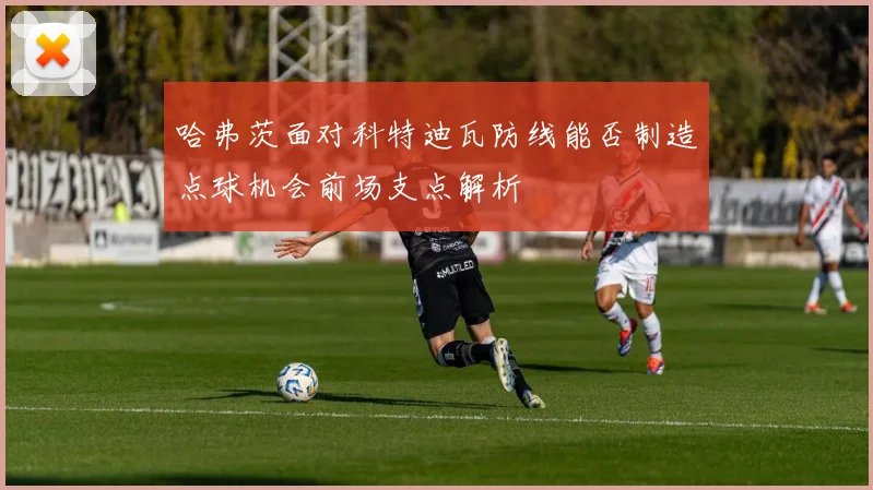 哈弗茨面对科特迪瓦防线能否制造点球机会前场支点解析