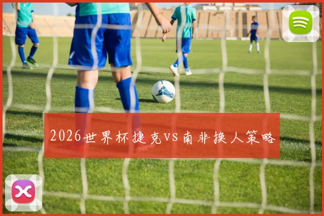 2026世界杯捷克vs南非换人策略