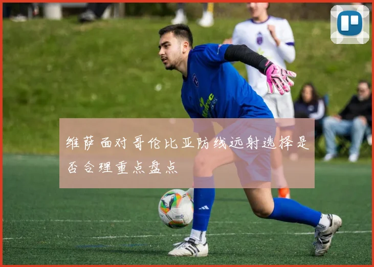 维萨面对哥伦比亚防线远射选择是否合理重点盘点