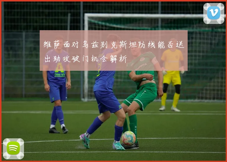 维萨面对乌兹别克斯坦防线能否送出助攻破门机会解析