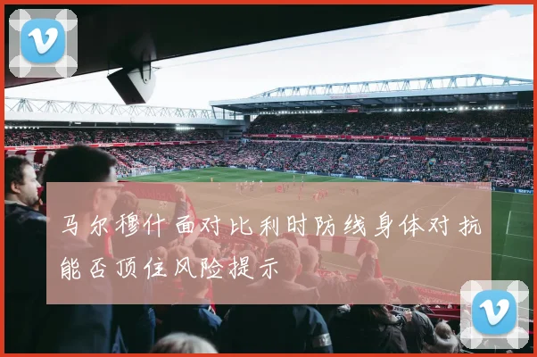 马尔穆什面对比利时防线身体对抗能否顶住风险提示