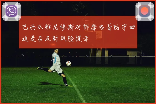 巴西队维尼修斯对阵摩洛哥防守回追是否及时风险提示