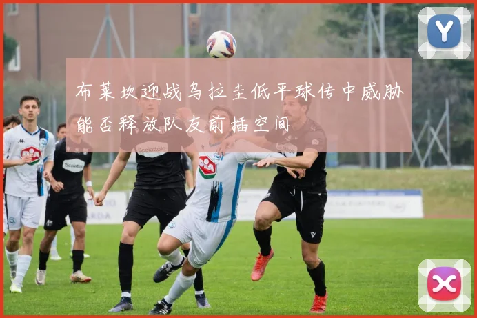 布莱坎迎战乌拉圭低平球传中威胁能否释放队友前插空间