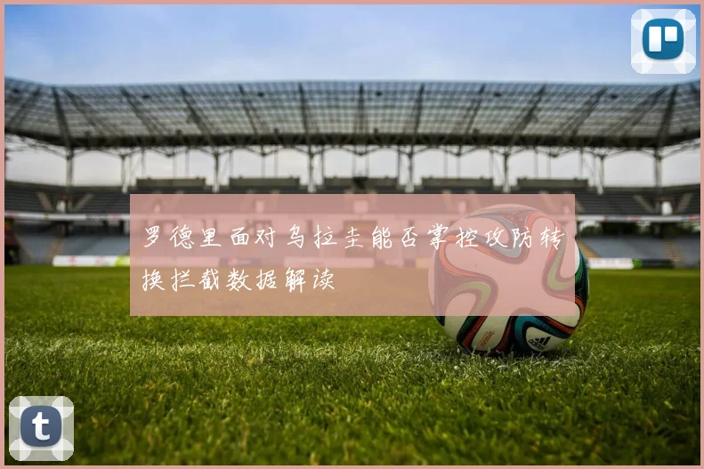 罗德里面对乌拉圭能否掌控攻防转换拦截数据解读