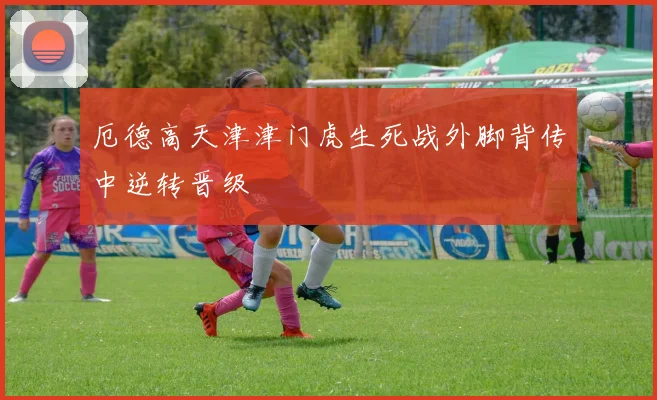 厄德高天津津门虎生死战外脚背传中逆转晋级