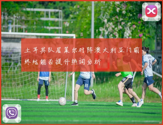 土耳其队居莱尔对阵澳大利亚门前终结能否提升热词分析