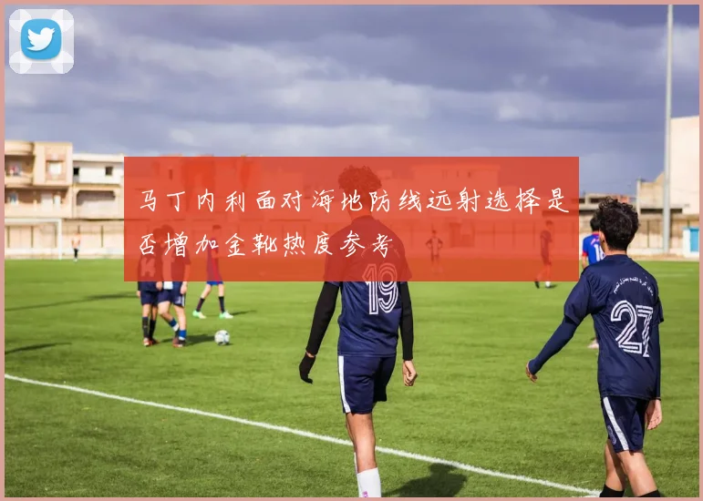 马丁内利面对海地防线远射选择是否增加金靴热度参考