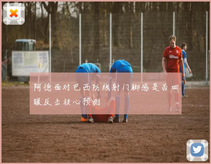 阿德面对巴西防线射门脚感是否回暖反击核心预测