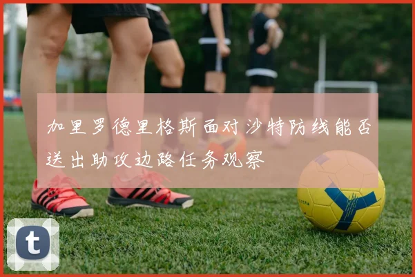 加里罗德里格斯面对沙特防线能否送出助攻边路任务观察