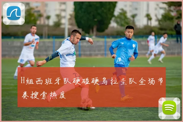 H组西班牙队硬碰硬乌拉圭队全场节奏搜索热度
