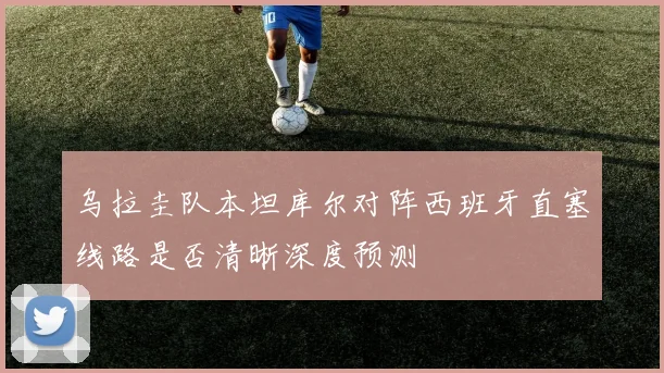 乌拉圭队本坦库尔对阵西班牙直塞线路是否清晰深度预测