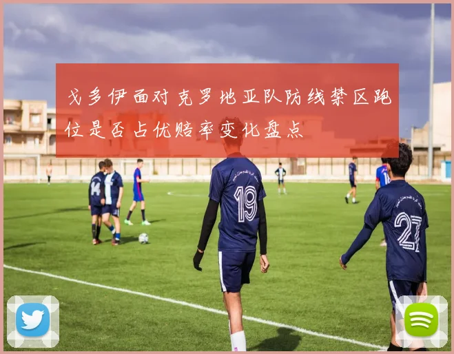 戈多伊面对克罗地亚队防线禁区跑位是否占优赔率变化盘点