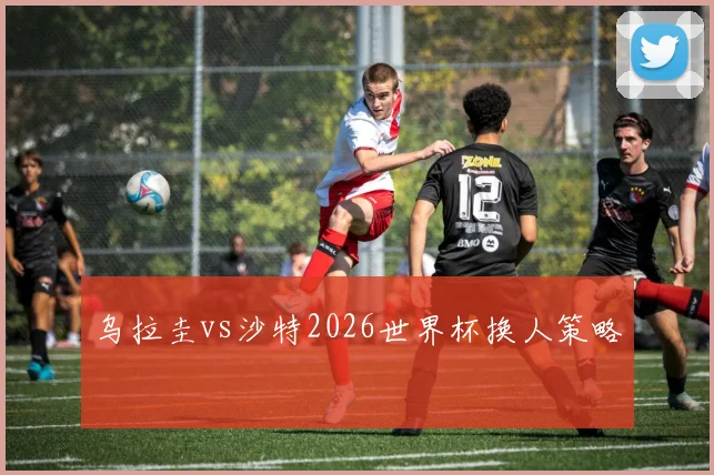 乌拉圭vs沙特2026世界杯换人策略