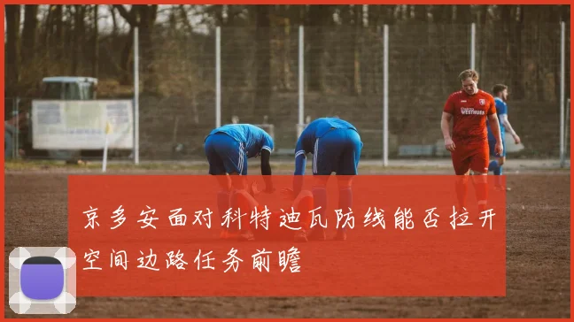 京多安面对科特迪瓦防线能否拉开空间边路任务前瞻