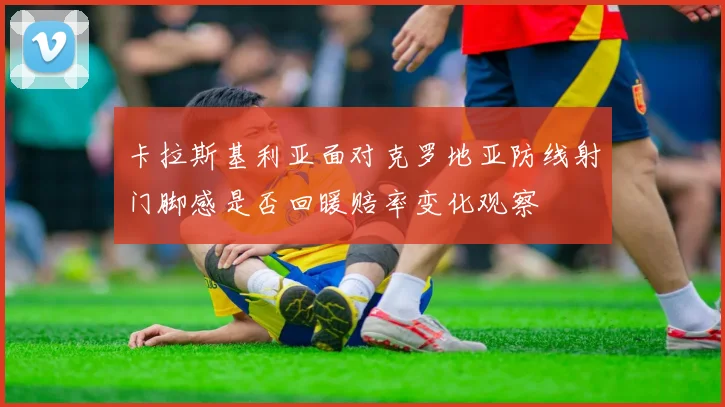 卡拉斯基利亚面对克罗地亚防线射门脚感是否回暖赔率变化观察
