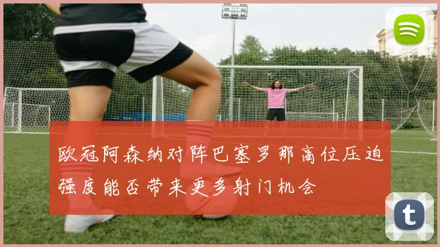 欧冠阿森纳对阵巴塞罗那高位压迫强度能否带来更多射门机会