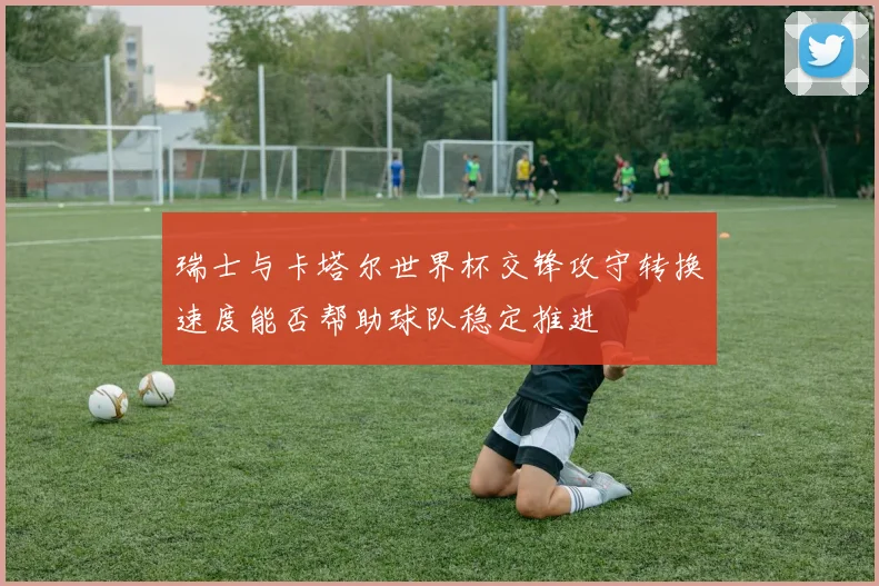 瑞士与卡塔尔世界杯交锋攻守转换速度能否帮助球队稳定推进
