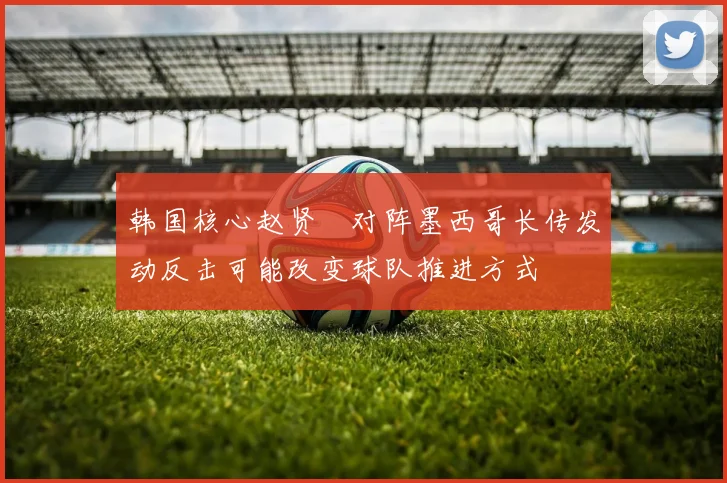 韩国核心赵贤祐对阵墨西哥长传发动反击可能改变球队推进方式