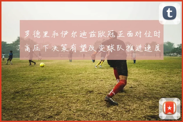 罗德里和伊尔迪兹欧冠正面对位时高压下决策有望改变球队推进速度