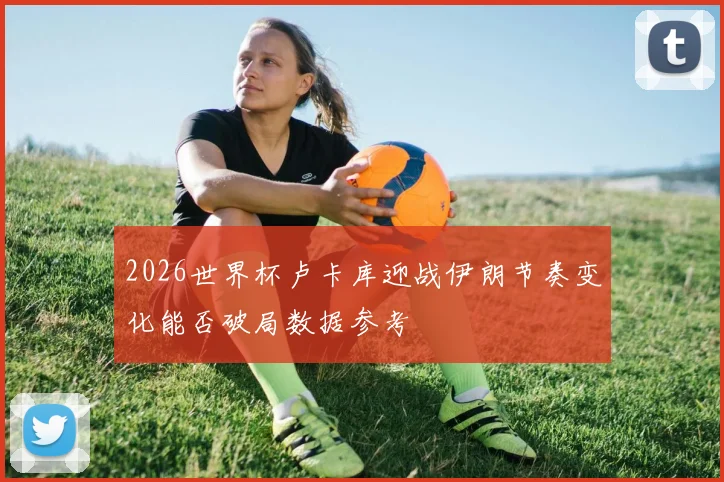 2026世界杯卢卡库迎战伊朗节奏变化能否破局数据参考