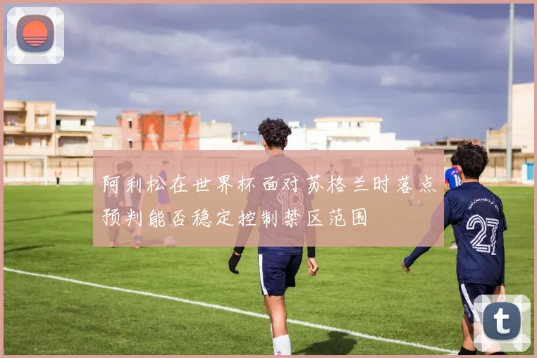 阿利松在世界杯面对苏格兰时落点预判能否稳定控制禁区范围