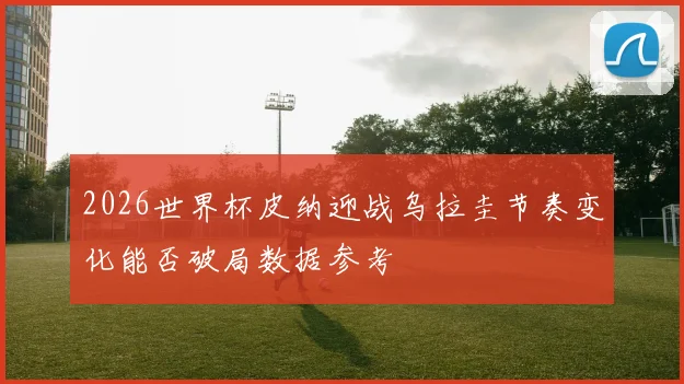 2026世界杯皮纳迎战乌拉圭节奏变化能否破局数据参考