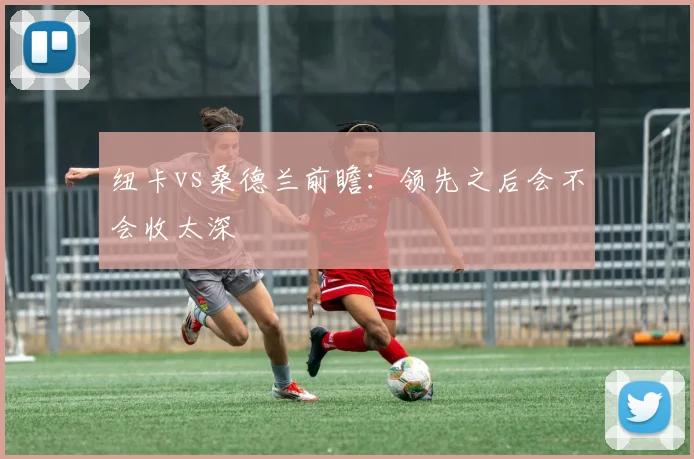 纽卡vs桑德兰前瞻：领先之后会不会收太深