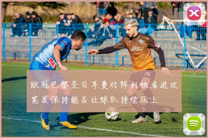 欧冠巴黎圣日耳曼对阵利物浦进攻宽度保持能否让球队持续压上
