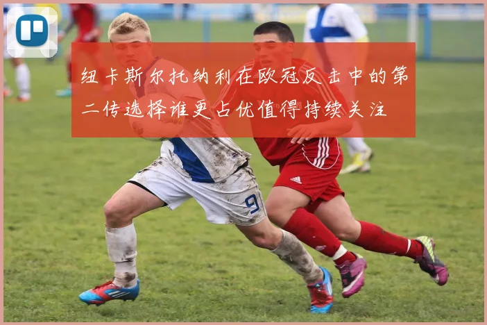 纽卡斯尔托纳利在欧冠反击中的第二传选择谁更占优值得持续关注