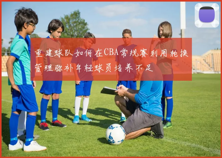 重建球队如何在CBA常规赛利用轮换管理弥补年轻球员培养不足