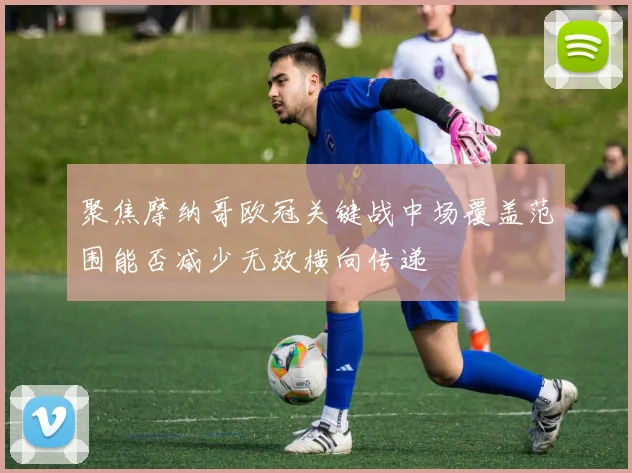 聚焦摩纳哥欧冠关键战中场覆盖范围能否减少无效横向传递