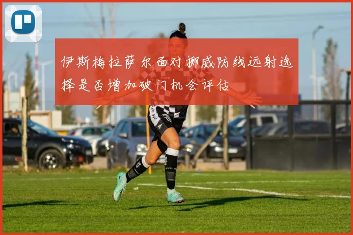 伊斯梅拉萨尔面对挪威防线远射选择是否增加破门机会评估
