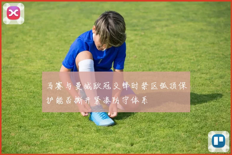 马赛与曼城欧冠交锋时禁区弧顶保护能否撕开紧凑防守体系