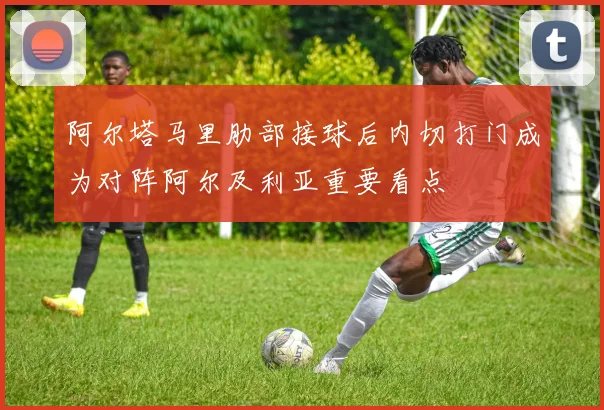 阿尔塔马里肋部接球后内切打门成为对阵阿尔及利亚重要看点